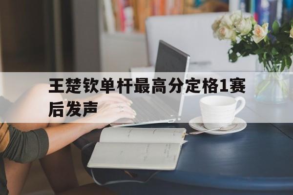 包含王楚钦单杆最高分定格1赛后发声的词条 包含王楚钦单杆最高分定格1赛后发声的词条